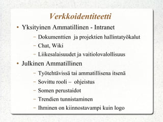 Verkkoidentiteetti
●   Yksityinen Ammatillinen - Intranet
        –   Dokumenttien ja projektien hallintatyökalut
        –   Chat, Wiki
        –   Liikesalaisuudet ja vaitiolovalollisuus
●   Julkinen Ammatillinen
        –   Työtehtävissä tai ammatillisena itsenä
        –   Sovittu rooli – ohjeistus
        –   Somen perustaidot
        –   Trendien tunnistaminen
        –   Ihminen on kiinnostavampi kuin logo
 
