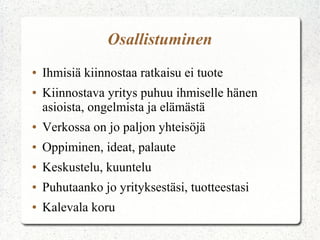 Osallistuminen
●   Ihmisiä kiinnostaa ratkaisu ei tuote
●   Kiinnostava yritys puhuu ihmiselle hänen
    asioista, ongelmista ja elämästä
●   Verkossa on jo paljon yhteisöjä
●   Oppiminen, ideat, palaute
●   Keskustelu, kuuntelu
●   Puhutaanko jo yrityksestäsi, tuotteestasi
●   Kalevala koru
 