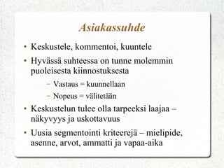 Asiakassuhde
●   Keskustele, kommentoi, kuuntele
●   Hyvässä suhteessa on tunne molemmin
    puoleisesta kiinnostuksesta
        –   Vastaus = kuunnellaan
        –   Nopeus = välitetään
●   Keskustelun tulee olla tarpeeksi laajaa –
    näkyvyys ja uskottavuus
●   Uusia segmentointi kriteerejä – mielipide,
    asenne, arvot, ammatti ja vapaa-aika
 