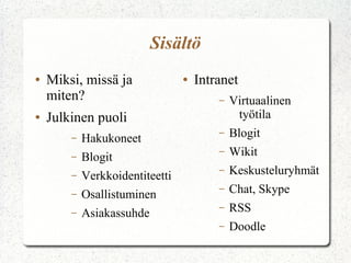 Sisältö
●   Miksi, missä ja              ●   Intranet
    miten?                               –   Virtuaalinen
●   Julkinen puoli                            työtila
        –   Hakukoneet
                                         –   Blogit
        –   Blogit
                                         –   Wikit
        –   Verkkoidentiteetti
                                         –   Keskusteluryhmät
        –   Osallistuminen
                                         –   Chat, Skype
        –   Asiakassuhde
                                         –   RSS
                                         –   Doodle
 