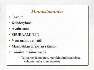 Mainostaminen
●   Tavoite
●   Kohderyhmä
●   Avainsanat
●   SEURAAMINEN!
●   Vain mainos ei riitä
●   Mainostilan tarjoajan säännöt
●   Toimiva mainos vaatii
        –   Taitoa tehdä mainos, markkinointiosaamista,
             kohderyhmän tunnistamista
 
