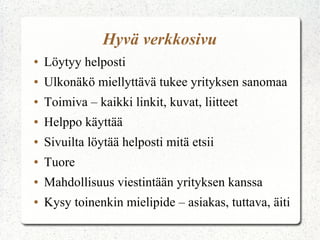 Hyvä verkkosivu
●   Löytyy helposti
●   Ulkonäkö miellyttävä tukee yrityksen sanomaa
●   Toimiva – kaikki linkit, kuvat, liitteet
●   Helppo käyttää
●   Sivuilta löytää helposti mitä etsii
●   Tuore
●   Mahdollisuus viestintään yrityksen kanssa
●   Kysy toinenkin mielipide – asiakas, tuttava, äiti
 
