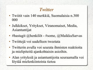 Twitter
●   Twiitit vain 140 merkkiä, Suomalaisia n.300
    000
●   Julkkikset, Yritykset, Viranomaiset, Media,
    Asiantuntijat
●   #hastagit @henkilöt - #some, @MaikkuSarvas
●   Twiittejä voi uudelleen tweetata
●   Twitterin avulla voi seurata ihmisten reaktioita
    ja mielipiteitä ajankohtaisin asioihin.
●   Alan yrityksiä ja asiantuntijoita seuraamalla voi
    löytää mielenkiintoista tietoa
 