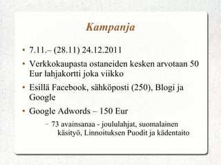 Kampanja
●   7.11.– (28.11) 24.12.2011
●   Verkkokaupasta ostaneiden kesken arvotaan 50
    Eur lahjakortti joka viikko
●   Esillä Facebook, sähköposti (250), Blogi ja
    Google
●   Google Adwords – 150 Eur
        –   73 avainsanaa - joululahjat, suomalainen
              käsityö, Linnoituksen Puodit ja kädentaito
 