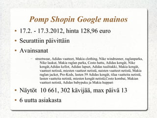 Pomp Shopin Google mainos
●   17.2. - 17.3.2012, hinta 128,96 euro
●   Seurattiin päivittäin
●   Avainsanat
        –   streetwear, Adidas vaatteet, Makia clothing, Nike windrunner, raglanparka,
                Nike laukut, Makia raglan parka, Costo hattu, Adidas kengät, Nike
                kengät,Adidas kellot, Adidas lapset, Adidas tuulitakki, Makia kengät,
                vaatteet netissä, miesten vaatteet netistä, naisten vaatteet netistä, Makia
                raglan jacket, Pro-Keds, lasten 59 Adidas kengät, tilaa vaatteita netistä,
                lasten vaatteita netistä, miesten kengät netistä,Costo kombai, Makian
                vaatteet netistä, Adidas babypuku ja Makia huppari

●   Näytöt 10 661, 302 kävijää, max päivä 13
●   6 uutta asiakasta
 