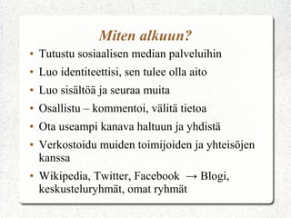 Miten alkuun?
●   Tutustu sosiaalisen median palveluihin
●   Luo identiteettisi, sen tulee olla aito
●   Luo sisältöä ja seuraa muita
●   Osallistu – kommentoi, välitä tietoa
●   Ota useampi kanava haltuun ja yhdistä
●   Verkostoidu muiden toimijoiden ja yhteisöjen
    kanssa
●   Wikipedia, Twitter, Facebook → Blogi,
    keskusteluryhmät, omat ryhmät
 