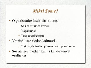 Miksi Some?
●   Organisaatioviestinnän muutos
        –   Sosiaalisuuden kasvu
        –   Vapaampaa
        –   Tasa-arvoisempaa
●   Yhteisöllisen tiedon kulttuuri
        –   Yhteistyö, tiedon ja osaamisen jakaminen
●   Sosiaalisen median kautta kaikki voivat
    osallistua
 