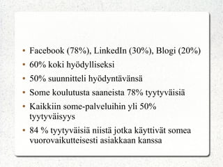 ●   Facebook (78%), LinkedIn (30%), Blogi (20%)
●   60% koki hyödylliseksi
●   50% suunnitteli hyödyntävänsä
●   Some koulutusta saaneista 78% tyytyväisiä
●   Kaikkiin some-palveluihin yli 50%
    tyytyväisyys
●   84 % tyytyväisiä niistä jotka käyttivät somea
    vuorovaikutteisesti asiakkaan kanssa
 