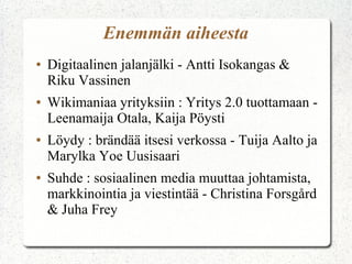 Enemmän aiheesta
●   Digitaalinen jalanjälki - Antti Isokangas &
    Riku Vassinen
●   Wikimaniaa yrityksiin : Yritys 2.0 tuottamaan -
    Leenamaija Otala, Kaija Pöysti
●   Löydy : brändää itsesi verkossa - Tuija Aalto ja
    Marylka Yoe Uusisaari
●   Suhde : sosiaalinen media muuttaa johtamista,
    markkinointia ja viestintää - Christina Forsgård
    & Juha Frey
 