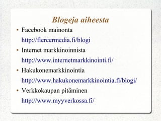 Blogeja aiheesta
●   Facebook mainonta
    http://fiercermedia.fi/blogi
●   Internet markkinoinnista
    http://www.internetmarkkinointi.fi/
●   Hakukonemarkkinointia
    http://www.hakukonemarkkinointia.fi/blogi/
●   Verkkokaupan pitäminen
    http://www.myyverkossa.fi/
 