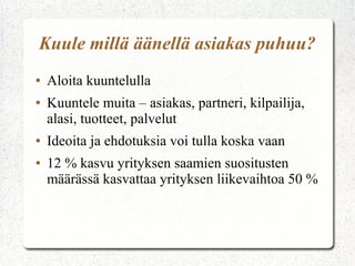 Kuule millä äänellä asiakas puhuu?
●   Aloita kuuntelulla
●   Kuuntele muita – asiakas, partneri, kilpailija,
    alasi, tuotteet, palvelut
●   Ideoita ja ehdotuksia voi tulla koska vaan
●   12 % kasvu yrityksen saamien suositusten
    määrässä kasvattaa yrityksen liikevaihtoa 50 %
 