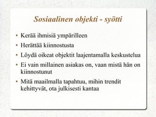 Sosiaalinen objekti - syötti
●   Kerää ihmisiä ympärilleen
●   Herättää kiinnostusta
●   Löydä oikeat objektit laajentamalla keskustelua
●   Ei vain millainen asiakas on, vaan mistä hän on
    kiinnostunut
●   Mitä maailmalla tapahtuu, mihin trendit
    kehittyvät, ota julkisesti kantaa
 