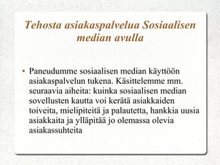 Tehosta asiakaspalvelua Sosiaalisen
           median avulla

●   Paneudumme sosiaalisen median käyttöön
    asiakaspalvelun tukena. Käsittelemme mm.
    seuraavia aiheita: kuinka sosiaalisen median
    sovellusten kautta voi kerätä asiakkaiden
    toiveita, mielipiteitä ja palautetta, hankkia uusia
    asiakkaita ja ylläpitää jo olemassa olevia
    asiakassuhteita
 