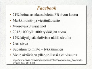 Facebook
●   71% hoitaa asiakassuhdetta FB sivun kautta
●   Markkinointi- ja viestintäosasto
●   Vuorovaikutussäännöt
●   2012 1000 yli 1000 tykkääjän sivua
●   17% käyttäjistä aktiivisia näillä sivuilla
●   2 eri sivua
●   Suosituin toiminto – tykkääminen
●   Sivun aktiivinen ylläpito lisäsi aktiivisuutta
●   http://www.divia.fi/divia/sites/default/files/Suomalaisten_Facebook-
    sivujen_tila_2012.pdf
 