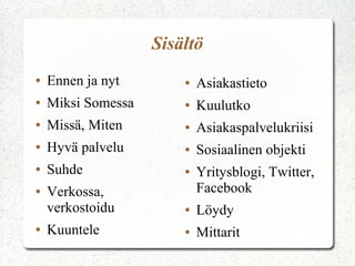 Sisältö
●   Ennen ja nyt        ●   Asiakastieto
●   Miksi Somessa       ●   Kuulutko
●   Missä, Miten        ●   Asiakaspalvelukriisi
●   Hyvä palvelu        ●   Sosiaalinen objekti
●   Suhde               ●   Yritysblogi, Twitter,
●   Verkossa,               Facebook
    verkostoidu         ●   Löydy
●   Kuuntele            ●   Mittarit
 