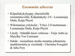 Enemmän aiheesta
●   Kilpailukykyhyppy yhteisöisillä
    toimintatavoilla: Kilpailukyky 2.0 - Leenamaija
    Otala, Kaija Pöysti
●   Wikimaniaa yrityksiin : Yritys 2.0 tuottamaan -
    Leenamaija Otala, Kaija Pöysti
●   Löydy : brändää itsesi verkossa - Tuija Aalto ja
    Marylka Yoe Uusisaari
●   Suhde : sosiaalinen media muuttaa johtamista,
    markkinointia ja viestintää - Christina Forsgård
    & Juha Frey
 