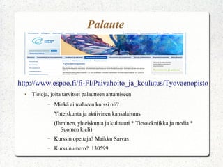Palaute



http://www.espoo.fi/fi-FI/Paivahoito_ja_koulutus/Tyovaenopisto
  ●   Tietoja, joita tarvitset palautteen antamiseen
             –   Minkä ainealueen kurssi oli?
                 Yhteiskunta ja aktiivinen kansalaisuus
                 (Ihminen, yhteiskunta ja kulttuuri * Tietotekniikka ja media *
                    Suomen kieli)
             –   Kurssin opettaja? Maikku Sarvas
             –   Kurssinumero? 130599
 