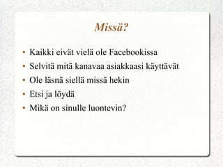 Missä?
●   Kaikki eivät vielä ole Facebookissa
●   Selvitä mitä kanavaa asiakkaasi käyttävät
●   Ole läsnä siellä missä hekin
●   Etsi ja löydä
●   Mikä on sinulle luontevin?
 