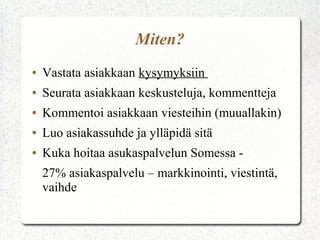 Miten?
●   Vastata asiakkaan kysymyksiin
●   Seurata asiakkaan keskusteluja, kommentteja
●   Kommentoi asiakkaan viesteihin (muuallakin)
●   Luo asiakassuhde ja ylläpidä sitä
●   Kuka hoitaa asukaspalvelun Somessa -
    27% asiakaspalvelu – markkinointi, viestintä,
    vaihde
 