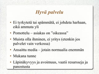 Hyvä palvelu
●   Ei tyrkytetä tai spämmätä, ei johdeta harhaan,
    eikä ammuta yli
●   Pomottelu – asiakas on ”oikeassa”
●   Muista olla ihminen, ei yritys (etenkin jos
    palvelet vain verkossa)
●   Ansaittu media – jotain normaalia enemmän
●   Mukana tunne
●   Läpinäkyvyys ja avoimuus, vaatii resursseja ja
    panostusta
 
