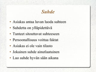 Suhde
●   Asiakas antaa luvan luoda suhteen
●   Suhdetta on ylläpidettävä
●   Tunteet sitouttavat suhteeseen
●   Persoonallisuus voittaa faktat
●   Asiakas ei ole vain tilasto
●   Jokainen suhde ainutlaatuinen
●   Luo suhde hyvän sään aikana
 