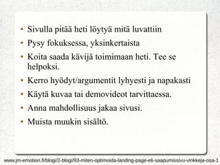 ● Sivulla pitää heti löytyä mitä luvattiin
● Pysy fokuksessa, yksinkertaista
● Koita saada kävijä toimimaan heti. Tee se
helpoksi.
● Kerro hyödyt/argumentit lyhyesti ja napakasti
● Käytä kuvaa tai demovideot tarvittaessa.
● Anna mahdollisuus jakaa sivusi.
● Muista muukin sisältö.
www.jm-emotion.fi/blogi/2-blogi/93-miten-optimoida-landing-page-eli-saapumissivu-vinkkeja-osa-1
 