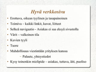 Hyvä verkkosivu
● Erottuva, oikean tyylinen ja tasapainoinen
● Toimiva – kaikki linkit, kuvat, liitteet
● Selkeä navigaatio - Asiakas ei saa eksyä sivustolla
● Värit – valkoinen tila
● Kuvien tyyli
● Tuore
● Mahdollisuus viestintään yrityksen kanssa
– Palaute, yhteystiedot
● Kysy toinenkin mielipide – asiakas, tuttava, äiti, puoliso
 