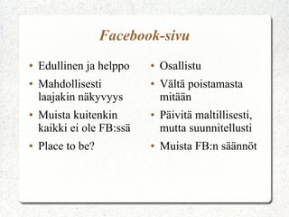 Facebook-sivu
● Edullinen ja helppo
● Mahdollisesti
laajakin näkyvyys
● Muista kuitenkin
kaikki ei ole FB:ssä
● Place to be?
● Osallistu
● Vältä poistamasta
mitään
● Päivitä maltillisesti,
mutta suunnitellusti
● Muista FB:n säännöt
 