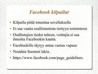 Facebook kilpailut
● Kilpailu pitää toteuttaa sovelluksella
● Kilpailuun voi osallistua
– Tykkäämällä sivullasi olevasta julkaisusta tai
kommentoimaan sitä
– Julkaisemalla sivullasi
– Lähettämällä viestin sivulle
Facebookille täytyy antaa vastuu vapaus
● Noudata Suomen lakia.
● Facebook ohjeista löydät uusimmat
kilpailunjärjestämisohjeet
 