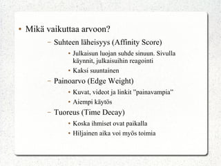 ● Mikä vaikuttaa arvoon?
– Suhteen läheisyys (Affinity Score)
● Julkaisun luojan suhde sinuun. Sivulla
käynnit, julkaisuihin reagointi
● Kaksi suuntainen
– Painoarvo (Edge Weight)
● Kuvat, videot ja linkit ”painavampia”
● Aiempi käytös
– Tuoreus (Time Decay)
● Koska ihmiset ovat paikalla
● Hiljainen aika voi myös toimia
 