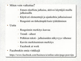 ●
Miten voin vaikuttaa?
– Ennen oleellista julkaisu, aktivoi käyttäjiä muilla
julkaisuilla
– Käytä eri elementtejä ja ajankohtia julkaisuissasi
– Reagointi on tärkeämpää kuin tykkääminen
● Uutta
– Reagoinnin merkitys kasvaa
– Trendi - aiheet
– Pelkkien teksti - julkaisuiden näkyvyys vähenee
– Kuviin merkitsemisen merkitys
– Facebook at work
● Facebookin omia vinkkejä
https://www.facebook.com/business/a/online-sales/page-post-tips
 