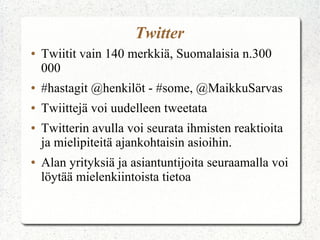 Twitter
● Twiitit vain 140 merkkiä, Suomalaisia n.300
000
● #hastagit @henkilöt - #some, @MaikkuSarvas
● Twiittejä voi uudelleen tweetata
● Twitterin avulla voi seurata ihmisten reaktioita
ja mielipiteitä ajankohtaisin asioihin.
● Alan yrityksiä ja asiantuntijoita seuraamalla voi
löytää mielenkiintoista tietoa
 