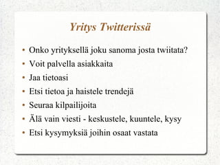 Yritys Twitterissä
● Onko yrityksellä joku sanoma josta twiitata?
● Voit palvella asiakkaita
● Jaa tietoasi
● Etsi tietoa ja haistele trendejä
● Seuraa kilpailijoita
● Älä vain viesti - keskustele, kuuntele, kysy
● Etsi kysymyksiä joihin osaat vastata
 