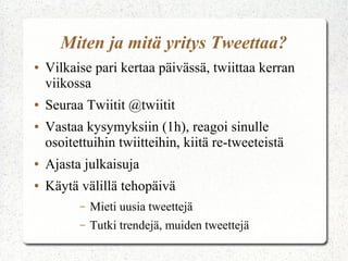 Miten ja mitä yritys Tweettaa?
● Vilkaise pari kertaa päivässä, twiittaa kerran
viikossa
● Seuraa Twiitit @twiitit
● Vastaa kysymyksiin (1h), reagoi sinulle
osoitettuihin twiitteihin, kiitä re-tweeteistä
● Ajasta julkaisuja
● Käytä välillä tehopäivä
– Mieti uusia tweettejä
– Tutki trendejä, muiden tweettejä
 
