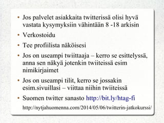 ● Jos palvelet asiakkaita twitterissä olisi hyvä
vastata kysymyksiin vähintään 8 -18 arkisin
● Verkostoidu
● Tee profiilista näköisesi
● Jos on useampi twiittaaja – kerro se esittelyssä,
anna sen näkyä jotenkin twiiteissä esim
nimikirjaimet
● Jos on useampi tilit, kerro se jossakin
esim.sivuillasi – viittaa niihin twiiteissä
● Suomen twitter sanasto http://bit.ly/htag-fi
http://nytjahuomenna.com/2014/05/06/twitterin-jatkokurssi/
 