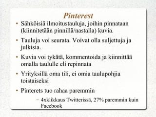 Pinterest
● Sähköisiä ilmoitustauluja, joihin pinnataan
(kiinnitetään pinnillä/nastalla) kuvia.
● Tauluja voi seurata. Voivat olla suljettuja ja
julkisia.
● Kuvia voi tykätä, kommentoida ja kiinnittää
omalla taululle eli repinnata
● Yrityksillä oma tili, ei omia taulupohjia
toistaiseksi
● Pinterets tuo rahaa paremmin
– 4xklikkaus Twitterissä, 27% paremmin kuin
Facebook
 