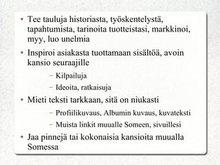 ● Tee tauluja historiasta, työskentelystä,
tapahtumista, tarinoita tuotteistasi, markkinoi,
myy, luo unelmia
● Inspiroi asiakasta tuottamaan sisältöä, avoin
kansio seuraajille
– Kilpailuja
– Ideoita, ratkaisuja
● Mieti teksti tarkkaan, sitä on niukasti
– Profiilikuvaus, Albumin kuvaus, kuvateksti
– Muista linkit muualle Someen, sivuillesi
● Jaa pinnejä tai kokonaisia kansioita muualla
Somessa
 