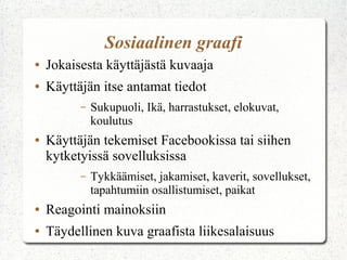 Sosiaalinen graafi
● Jokaisesta käyttäjästä kuvaaja
● Käyttäjän itse antamat tiedot
– Sukupuoli, Ikä, harrastukset, elokuvat,
koulutus
● Käyttäjän tekemiset Facebookissa tai siihen
kytketyissä sovelluksissa
– Tykkäämiset, jakamiset, kaverit, sovellukset,
tapahtumiin osallistumiset, paikat
● Reagointi mainoksiin
● Täydellinen kuva graafista liikesalaisuus
 