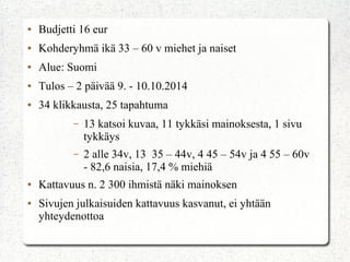 ● Budjetti 16 eur
● Kohderyhmä ikä 33 – 60 v miehet ja naiset
● Alue: Suomi
● Tulos – 2 päivää 9. - 10.10.2014
● 34 klikkausta, 25 tapahtuma
– 13 katsoi kuvaa, 11 tykkäsi mainoksesta, 1 sivu
tykkäys
– 2 alle 34v, 13 35 – 44v, 4 45 – 54v ja 4 55 – 60v
- 82,6 naisia, 17,4 % miehiä
● Kattavuus n. 2 300 ihmistä näki mainoksen
● Sivujen julkaisuiden kattavuus kasvanut, ei yhtään
yhteydenottoa
 