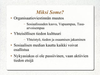 Miksi Some?
● Organisaatioviestinnän muutos
– Sosiaalisuuden kasvu, Vapaampaa, Tasa-
arvoisempaa
● Yhteisöllisen tiedon kulttuuri
– Yhteistyö, tiedon ja osaamisen jakaminen
● Sosiaalisen median kautta kaikki voivat
osallistua
● Nykyasiakas ei ole passiivinen, vaan aktiivien
tiedon etsijä
 