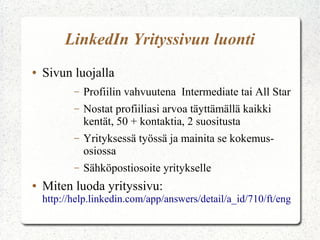 LinkedIn Yrityssivun luonti
● Sivun luojalla
– Profiilin vahvuutena Intermediate tai All Star
– Nostat profiiliasi arvoa täyttämällä kaikki
kentät, 50 + kontaktia, 2 suositusta
– Yrityksessä työssä ja mainita se kokemus -
osiossa
– Sähköpostiosoite yritykselle
● Miten luoda yrityssivu:
http://help.linkedin.com/app/answers/detail/a_id/710/ft/eng
 