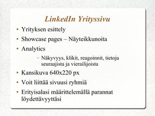 LinkedIn Yrityssivu
● Yrityksen esittely
● Showcase pages – Näyteikkunoita
● Analytics
– Näkyvyys, klikit, reagoinnit, tietoja
seuraajista ja vierailijoista
● Kansikuva 640x220 px
● Voit liittää sivuusi ryhmiä
● Erityisalasi määrittelemällä parannat
löydettävyyttäsi
 