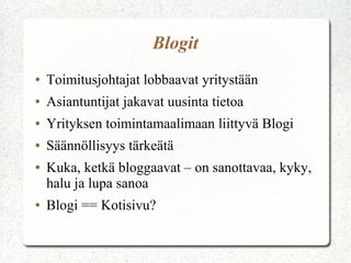 Blogit
● Toimitusjohtajat lobbaavat yritystään
● Asiantuntijat jakavat uusinta tietoa
● Yrityksen toimintamaalimaan liittyvä Blogi
● Säännöllisyys tärkeätä
● Kuka, ketkä bloggaavat – on sanottavaa, kyky,
halu ja lupa sanoa
● Blogi == Kotisivu?
 