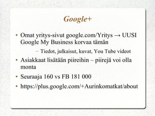 Google+
● Omat yritys-sivut google.com/Yritys → UUSI
Google My Business korvaa tämän
– Tiedot, julkaisut, kuvat, You Tube videot
● Asiakkaat lisätään piireihin – piirejä voi olla
monta
● Seuraaja 160 vs FB 181 000
● https://plus.google.com/+Aurinkomatkat/about
 