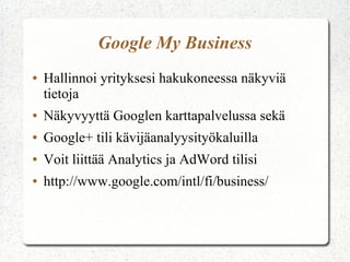 Google My Business
● Hallinnoi yrityksesi hakukoneessa näkyviä
tietoja
● Näkyvyyttä Googlen karttapalvelussa sekä
● Google+ tili kävijäanalyysityökaluilla
● Voit liittää Analytics ja AdWord tilisi
● http://www.google.com/intl/fi/business/
 