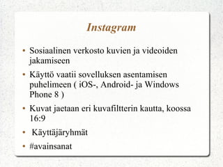 Instagram
● Sosiaalinen verkosto kuvien ja videoiden
jakamiseen
● Käyttö vaatii sovelluksen asentamisen
puhelimeen ( iOS-, Android- ja Windows
Phone 8 )
● Kuvat jaetaan eri kuvafiltterin kautta, koossa
16:9
● Käyttäjäryhmät
● #avainsanat
 