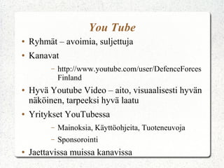 You Tube
● Ryhmät – avoimia, suljettuja
● Kanavat
– http://www.youtube.com/user/DefenceForces
Finland
● Hyvä Youtube Video – aito, visuaalisesti hyvän
näköinen, tarpeeksi hyvä laatu
● Yritykset YouTubessa
– Mainoksia, Käyttöohjeita, Tuoteneuvoja
– Sponsorointi
● Jaettavissa muissa kanavissa
 