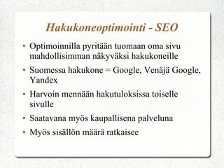 Hakukoneoptimointi - SEO
● Optimoinnilla pyritään tuomaan oma sivu
mahdollisimman näkyväksi hakukoneille
● Suomessa hakukone = Google
● Harvoin mennään hakutuloksissa toiselle
sivulle
● Saatavana myös kaupallisena palveluna
● Myös sisällön määrä ratkaisee
 