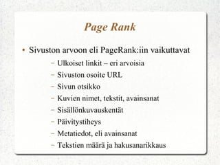 Page Rank
● Sivuston arvoon eli PageRank:iin vaikuttavat
– Ulkoiset linkit – eri arvoisia
– Sivuston osoite URL
– Sivun otsikko
– Kuvien nimet, tekstit, avainsanat
– Sisällönkuvauskentät
– Päivitystiheys
– Metatiedot, eli avainsanat
– Tekstien määrä ja hakusanarikkaus
 