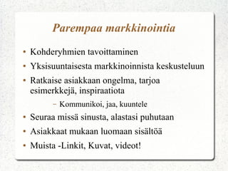 Parempaa markkinointia
● Kohderyhmien tavoittaminen
● Yksisuuntaisesta markkinoinnista keskusteluun
● Ratkaise asiakkaan ongelma, tarjoa
esimerkkejä, inspiraatiota
– Kommunikoi, jaa, kuuntele
● Seuraa missä sinusta, alastasi puhutaan
● Asiakkaat mukaan luomaan sisältöä
● Muista - Linkit, Kuvat, videot!
 